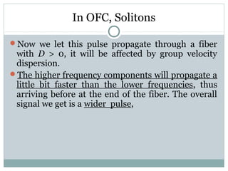 In OFC, Solitons
Now we let this pulse propagate through a fiber

with D > 0, it will be affected by group velocity
dispersion.
The higher frequency components will propagate a
little bit faster than the lower frequencies, thus
arriving before at the end of the fiber. The overall
signal we get is a wider pulse,

 