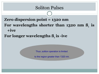 Soliton Pulses
Zero dispersion point = 1320 nm
For wavelengths shorter than 1320 nm ß2 is
+ive
For longer wavelengths ß2 is -ive

Thus ,soliton operation is limited
to the region greater than 1320 nm.

 