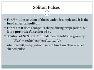 Soliton Pulses
 For N = 1 the solution of the equation is simple and it is the

fundamental soliton
 For N ≥ 2 It does change its shape during propagation, but
it is a periodic function of z .
 Solution of NLS Eqn. for fundamental soliton is given by
U(z,t) = sech(t)exp(jz/2)………..(2)
where sech(t) is hyperbolic secent function. This is a bell
shaped pulse

 