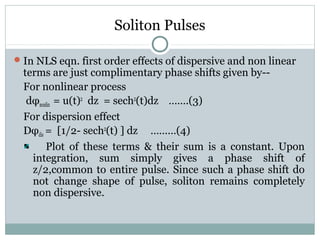 Soliton Pulses
 In NLS eqn. first order effects of dispersive and non linear

terms are just complimentary phase shifts given by-For nonlinear process
dφnonlin = u(t)2 dz = sech2(t)dz …….(3)
For dispersion effect
Dφdis = [1/2- sech2(t) ] dz ………(4)
Plot of these terms & their sum is a constant. Upon
integration, sum simply gives a phase shift of
z/2,common to entire pulse. Since such a phase shift do
not change shape of pulse, soliton remains completely
non dispersive.

 