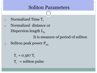 Soliton Parameters
1.

Normalized Time T0

2.

Normalized distance or
Dispersion length Ldis
It is measure of period of soliton

3.

Soliton peak power Ppeak
T0 = 0.567 Ts
Ts = soliton pulse

 