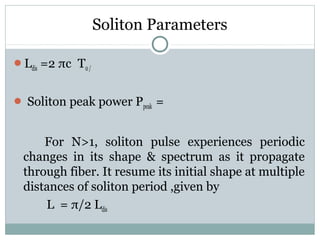 Soliton Parameters
Ldis =2 πc T0 /
 Soliton peak power Ppeak =

For N>1, soliton pulse experiences periodic
changes in its shape & spectrum as it propagate
through fiber. It resume its initial shape at multiple
distances of soliton period ,given by
L = π/2 Ldis

 