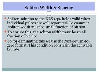 Soliton Width & Spacing
Soliton solution to the NLS eqn. holds valid when

individual pulses are well separated. To ensure it
,soliton width must be small fraction of bit slot.
To ensure this, the soliton width must be small
fraction of bit slot.
So for eliminating this we use the Non-return-tozero format. This condition constrain the achivable
bit rate.

 