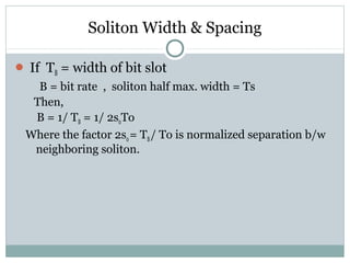 Soliton Width & Spacing
 If TB = width of bit slot

B = bit rate , soliton half max. width = Ts
Then,
B = 1/ TB = 1/ 2s0To
Where the factor 2s0 = TB / To is normalized separation b/w
neighboring soliton.

 