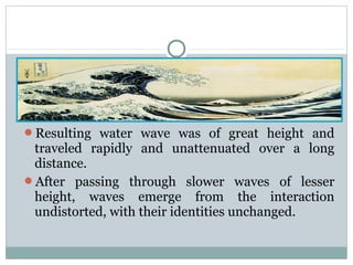 Resulting water wave was of great height and

traveled rapidly and unattenuated over a long
distance.
After passing through slower waves of lesser
height, waves emerge from the interaction
undistorted, with their identities unchanged.

 