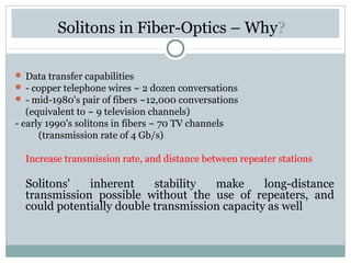 Solitons in Fiber-Optics – Why?
 Data transfer capabilities
 - copper telephone wires ~ 2 dozen conversations
 - mid-1980's pair of fibers ~12,000 conversations

(equivalent to ~ 9 television channels)
- early 1990's solitons in fibers ~ 70 TV channels
(transmission rate of 4 Gb/s)
Increase transmission rate, and distance between repeater stations

Solitons'
inherent
stability
make
long-distance
transmission possible without the use of repeaters, and
could potentially double transmission capacity as well

 