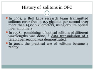 History of solitons in OFC
In 1991, a Bell Labs research team transmitted

solitons error-free at 2.5 gigabits per second over
more than 14,000 kilometers, using erbium optical
fiber amplifiers
In 1998, combining of optical solitons of different
wavelengths was done, a data transmission of 1
terabit per second was demonstrated
In 2001, the practical use of solitons became a
reality

 