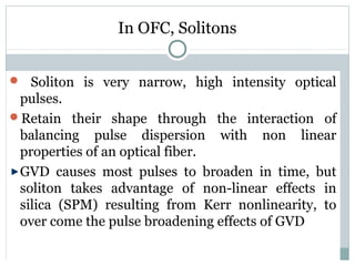 In OFC, Solitons
 Soliton is very narrow, high intensity optical

pulses.
Retain their shape through the interaction of
balancing pulse dispersion with non linear
properties of an optical fiber.
GVD causes most pulses to broaden in time, but
soliton takes advantage of non-linear effects in
silica (SPM) resulting from Kerr nonlinearity, to
over come the pulse broadening effects of GVD

 