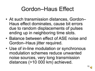 10
Gordon–Haus Effect
• At such transmission distances, Gordon–
Haus effect dominates, cause bit errors
due to random displacements of pulses
ending up in neighboring time slots.
• Balance between effect of ASE noise and
Gordon–Haus jitter required.
• Use of in-line modulation or synchronous
modulation schemes reduce unwanted
noise sources, very long transmission
distances (>10 000 km) achieved.
 