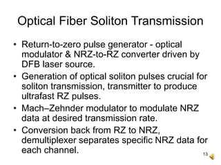13
Optical Fiber Soliton Transmission
• Return-to-zero pulse generator - optical
modulator & NRZ-to-RZ converter driven by
DFB laser source.
• Generation of optical soliton pulses crucial for
soliton transmission, transmitter to produce
ultrafast RZ pulses.
• Mach–Zehnder modulator to modulate NRZ
data at desired transmission rate.
• Conversion back from RZ to NRZ,
demultiplexer separates specific NRZ data for
each channel.
 