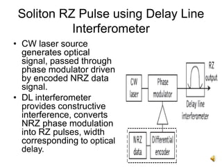 14
Soliton RZ Pulse using Delay Line
Interferometer
• CW laser source
generates optical
signal, passed through
phase modulator driven
by encoded NRZ data
signal.
• DL interferometer
provides constructive
interference, converts
NRZ phase modulation
into RZ pulses, width
corresponding to optical
delay.
 