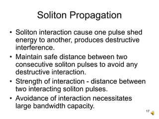 17
Soliton Propagation
• Soliton interaction cause one pulse shed
energy to another, produces destructive
interference.
• Maintain safe distance between two
consecutive soliton pulses to avoid any
destructive interaction.
• Strength of interaction - distance between
two interacting soliton pulses.
• Avoidance of interaction necessitates
large bandwidth capacity.
 