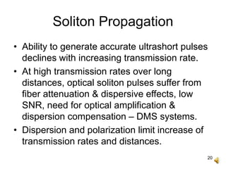 20
Soliton Propagation
• Ability to generate accurate ultrashort pulses
declines with increasing transmission rate.
• At high transmission rates over long
distances, optical soliton pulses suffer from
fiber attenuation & dispersive effects, low
SNR, need for optical amplification &
dispersion compensation – DMS systems.
• Dispersion and polarization limit increase of
transmission rates and distances.
 