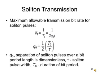 21
Soliton Transmission
• Maximum allowable transmission bit rate for
soliton pulses:
• q0 - separation of soliton pulses over a bit
period length is dimensionless, τ - soliton
pulse width, T0 - duration of bit period.
 