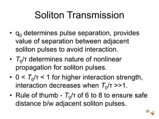 22
Soliton Transmission
• q0 determines pulse separation, provides
value of separation between adjacent
soliton pulses to avoid interaction.
• T0/τ determines nature of nonlinear
propagation for soliton pulses.
• 0 < T0/τ < 1 for higher interaction strength,
interaction decreases when T0/τ >>1.
• Rule of thumb - T0/τ of 6 to 8 to ensure safe
distance b/w adjacent soliton pulses.
 