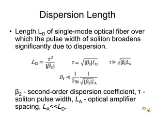 23
Dispersion Length
• Length LD of single-mode optical fiber over
which the pulse width of soliton broadens
significantly due to dispersion.
β2 - second-order dispersion coefficient, τ -
soliton pulse width, LA - optical amplifier
spacing, LA<<LD.
 