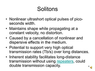 4
Solitons
• Nonlinear ultrashort optical pulses of pico-
seconds width.
• Maintains shape while propagating at a
constant velocity, no distortion.
• Caused by a cancellation of nonlinear and
dispersive effects in the medium.
• Potential to support very high optical
transmission rates (Tb/s) over long distances.
• Inherent stability facilitates long-distance
transmission without using repeaters, could
double transmission capacity.
 