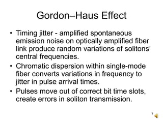 7
Gordon–Haus Effect
• Timing jitter - amplified spontaneous
emission noise on optically amplified fiber
link produce random variations of solitons’
central frequencies.
• Chromatic dispersion within single-mode
fiber converts variations in frequency to
jitter in pulse arrival times.
• Pulses move out of correct bit time slots,
create errors in soliton transmission.
 