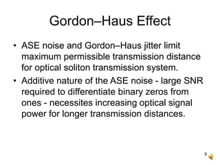 9
Gordon–Haus Effect
• ASE noise and Gordon–Haus jitter limit
maximum permissible transmission distance
for optical soliton transmission system.
• Additive nature of the ASE noise - large SNR
required to differentiate binary zeros from
ones - necessites increasing optical signal
power for longer transmission distances.
 