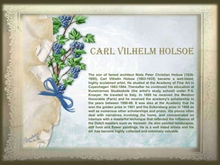 The son of famed architect Niels Peter Christian Holsoe (1826-
1895), Carl Vilhelm Holsoe (1863-1935) became a well-listed,
highly acclaimed artist. He studied at the Academy of Fine Art in
Copenhagen 1882-1884. Thereafter he continued his education at
Kunstnernes Studieskole (the artist's study school) under P.S.
Kroeyer. He traveled to Italy. In 1889 he received the Mention
Honorable (Paris) and he received the academy's scholarship in
the years between 1890-98. It was also at the Academy that he
won the golden prize in 1901 and the Eckersberg prize in 1908 as
well as numerous other scholarships and prizes. His pieces often
deal with narratives involving the home, and concentrated on
interiors with a masterful technique that reflected the influence of
the Dutch masters such as Vermeer. He also painted landscapes,
still lives and flower paintings. He is a well listed artists and his
art has become highly collected and extremely valuable.
CARL VILHELM HOLSOE
 