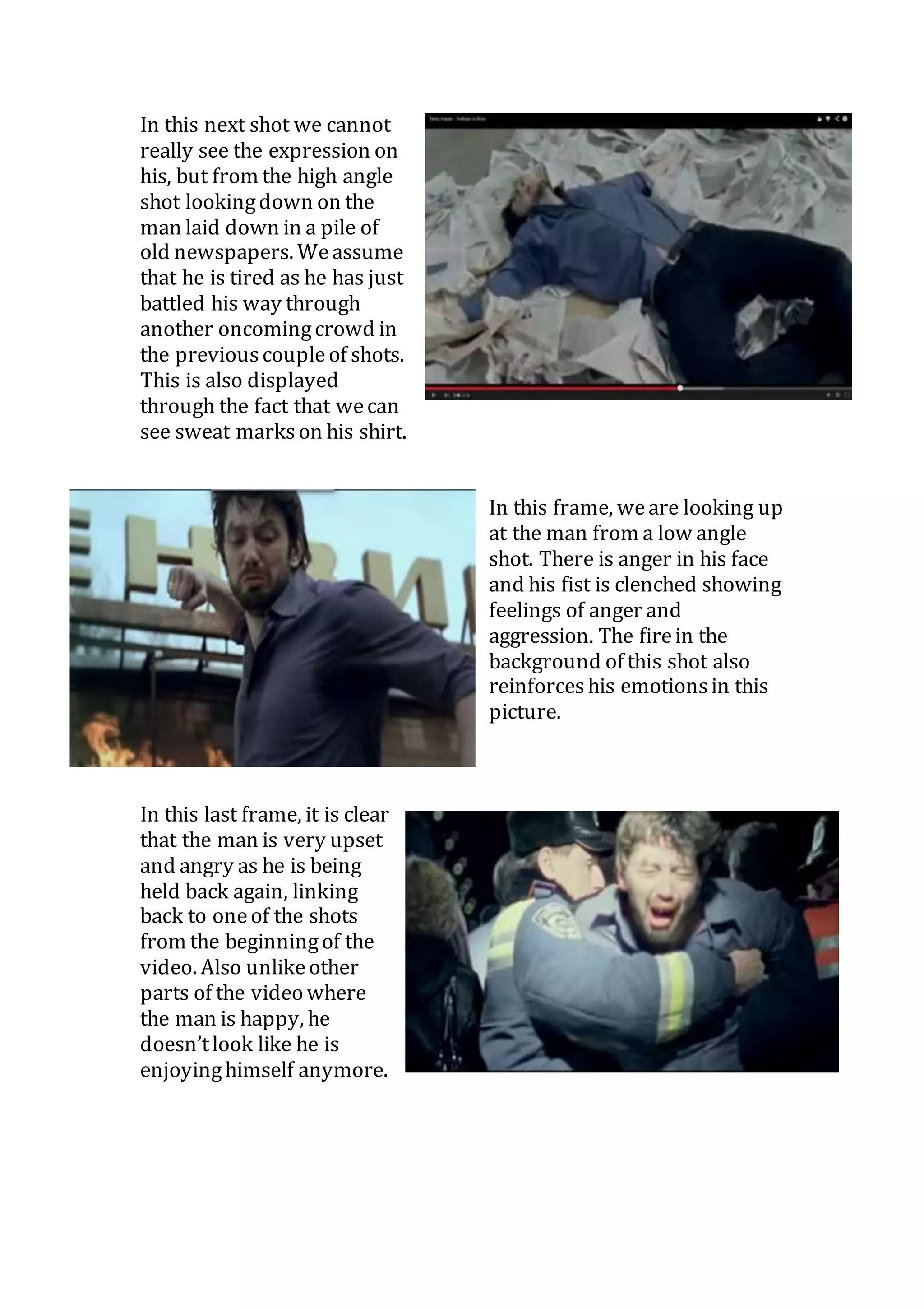 In this next shot we cannot 
really see the expression on 
his, but from the high angle 
shot looking down on the 
man laid down in a pile of 
old newspapers. We assume 
that he is tired as he has just 
battled his way through 
another oncoming crowd in 
the previous couple of shots. 
This is also displayed 
through the fact that we can 
see sweat marks on his shirt. 
In this frame, we are looking up 
at the man from a low angle 
shot. There is anger in his face 
and his fist is clenched showing 
feelings of anger and 
aggression. The fire in the 
background of this shot also 
reinforces his emotions in this 
picture. 
In this last frame, it is clear 
that the man is very upset 
and angry as he is being 
held back again, linking 
back to one of the shots 
from the beginning of the 
video. Also unlike other 
parts of the video where 
the man is happy, he 
doesn’t look like he is 
enjoying himself anymore. 
