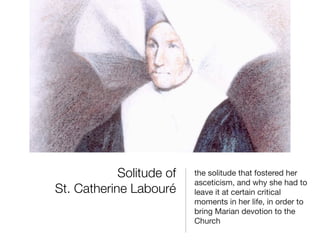 Solitude of
St. Catherine Labouré

the solitude that fostered her
asceticism, and why she had to
leave it at certain critical
moments in her life, in order to
bring Marian devotion to the
Church

 