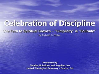 Celebration of Discipline
.

The Path to Spiritual Growth – “Simplicity” & “Solitude”
By Richard J. Foster

Presented by
Tomika McFadden and Angeline Lee
United Theological Seminary - Dayton, OH

 
