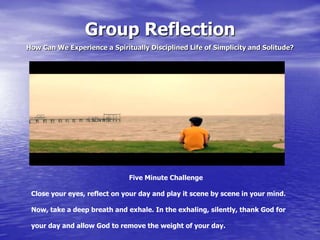 Group Reflection
How Can We Experience a Spiritually Disciplined Life of Simplicity and Solitude?

Five Minute Challenge
Close your eyes, reflect on your day and play it scene by scene in your mind.
Now, take a deep breath and exhale. In the exhaling, silently, thank God for
your day and allow God to remove the weight of your day.

 
