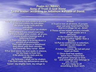 Psalm 62 (NRSV)
Song of Trust in God Alone
To the leader: according to Jeduthun. A Psalm of David.

1 For God alone my soul waits in silence;
from him comes my salvation.
2 He alone is my rock and my
salvation,
my fortress; I shall never be shaken.
3 How long will you assail a person,
will you batter your victim, all of you,
as you would a leaning wall, a
tottering fence?
4 Their only plan is to bring down a
person of prominence.
They take pleasure in falsehood;
they bless with their mouths,
but inwardly they curse. Selah
5 For God alone my soul waits in silence,
for my hope is from him.
6 He alone is my rock and my
salvation,
my fortress; I shall not be shaken.
7 On God rests my deliverance and my
honor; my mighty rock, my refuge is

in God.
8 Trust in him at all times, O people;
pour out your heart before him;
God is a refuge for us. Selah
9 Those of low estate are but a breath,
those of high estate are a
delusion;
in the balances they go up;
they are together lighter than a
breath.
10 Put no confidence in extortion,
and set no vain hopes on
robbery;
if riches increase, do not set your
heart on them.
11 Once God has spoken;
twice have I heard this:
that power belongs to God,
12 and steadfast love belongs to
you, O Lord.
For you repay to all
according to their work.

 