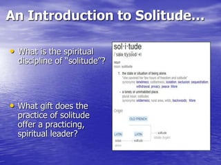 An Introduction to Solitude…
• What is the spiritual

discipline of “solitude”?

• What gift does the

practice of solitude
offer a practicing,
spiritual leader?

 
