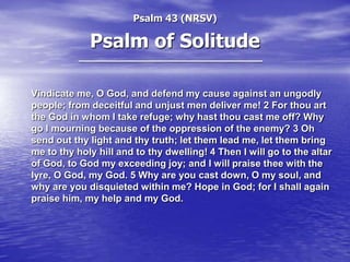 Psalm 43 (NRSV)

Psalm of Solitude
Vindicate me, O God, and defend my cause against an ungodly
people; from deceitful and unjust men deliver me! 2 For thou art
the God in whom I take refuge; why hast thou cast me off? Why
go I mourning because of the oppression of the enemy? 3 Oh
send out thy light and thy truth; let them lead me, let them bring
me to thy holy hill and to thy dwelling! 4 Then I will go to the altar
of God, to God my exceeding joy; and I will praise thee with the
lyre, O God, my God. 5 Why are you cast down, O my soul, and
why are you disquieted within me? Hope in God; for I shall again
praise him, my help and my God.

 
