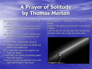 A Prayer of Solitude
by Thomas Merton
My Lord God, I have no idea where I am
going.
I do not see the road ahead of me and I
cannot know for certain where it will
end.
Nor do I really know myself, and the fact
that I think I am following your will
does
not mean that I am actually doing so.
But I believe that the desire to please you
does in fact please you.
And I hope that I have that desire in all
that I am doing.
I hope that I will never do anything apart
from that desire.
I know if I do this you will lead me by the
right road though I may know

nothing about it. Therefore, I will trust you
always
though I may seem to be lost and in the shadow
of death.
I will not fear for you are ever with me and you
will never leave me to face my perils alone.

 