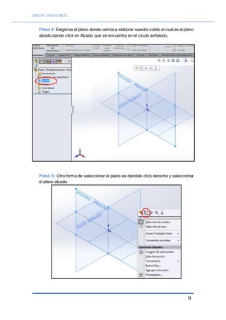 DIBUJO INDUSTRIAL
9
Paso 4: Elegimos el plano donde vamos a elaborar nuestro solido el cual es el plano
alzado dande click en Alzado que se encuentra en el ciculo señalado.
Paso 5: Otra forma de seleccionar el plano es dándole click derecho y seleccionar
el plano alzado.
 