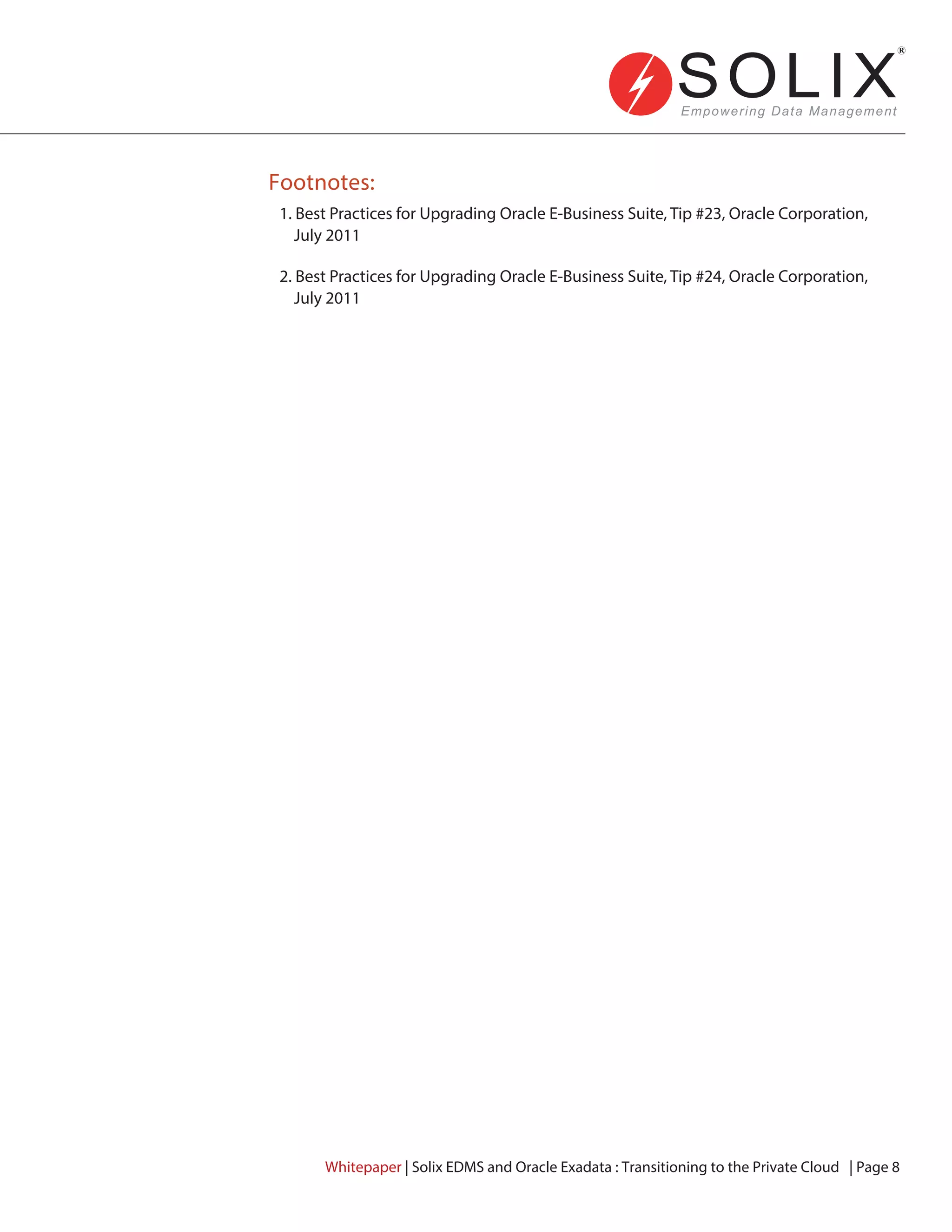 Footnotes:
1. Best Practices for Upgrading Oracle E-Business Suite, Tip #23, Oracle Corporation,
July 2011
2. Best Practices for Upgrading Oracle E-Business Suite, Tip #24, Oracle Corporation,
July 2011
Whitepaper | Solix EDMS and Oracle Exadata : Transitioning to the Private Cloud | Page 8
 