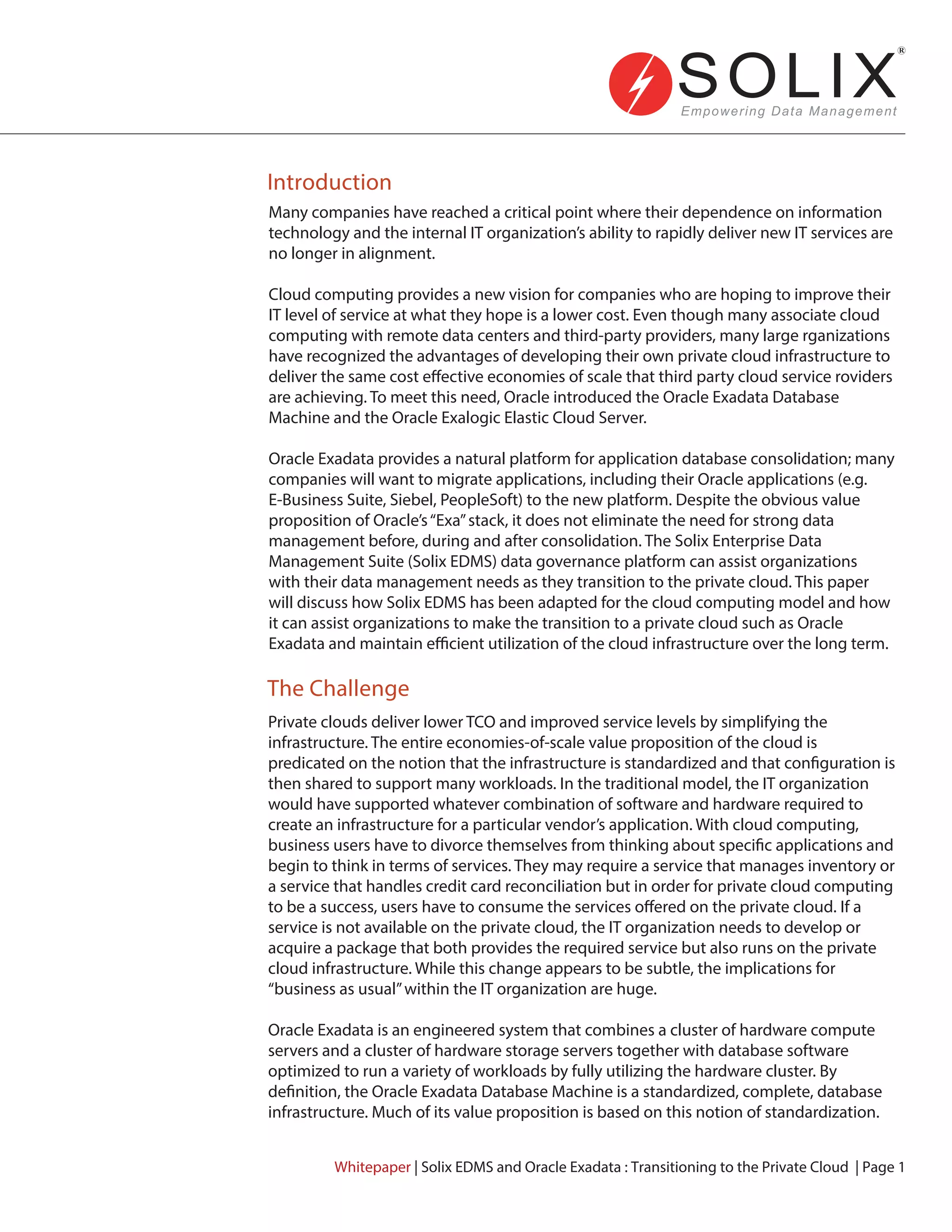 Introduction
The Challenge
Many companies have reached a critical point where their dependence on information
technology and the internal IT organization’s ability to rapidly deliver new IT services are
no longer in alignment.
Cloud computing provides a new vision for companies who are hoping to improve their
IT level of service at what they hope is a lower cost. Even though many associate cloud
computing with remote data centers and third-party providers, many large rganizations
have recognized the advantages of developing their own private cloud infrastructure to
deliver the same cost effective economies of scale that third party cloud service roviders
are achieving. To meet this need, Oracle introduced the Oracle Exadata Database
Machine and the Oracle Exalogic Elastic Cloud Server.
Oracle Exadata provides a natural platform for application database consolidation; many
companies will want to migrate applications, including their Oracle applications (e.g.
E-Business Suite, Siebel, PeopleSoft) to the new platform. Despite the obvious value
proposition of Oracle’s“Exa”stack, it does not eliminate the need for strong data
management before, during and after consolidation. The Solix Enterprise Data
Management Suite (Solix EDMS) data governance platform can assist organizations
with their data management needs as they transition to the private cloud. This paper
will discuss how Solix EDMS has been adapted for the cloud computing model and how
it can assist organizations to make the transition to a private cloud such as Oracle
Exadata and maintain efficient utilization of the cloud infrastructure over the long term.
Private clouds deliver lower TCO and improved service levels by simplifying the
infrastructure. The entire economies-of-scale value proposition of the cloud is
predicated on the notion that the infrastructure is standardized and that configuration is
then shared to support many workloads. In the traditional model, the IT organization
would have supported whatever combination of software and hardware required to
create an infrastructure for a particular vendor’s application. With cloud computing,
business users have to divorce themselves from thinking about specific applications and
begin to think in terms of services. They may require a service that manages inventory or
a service that handles credit card reconciliation but in order for private cloud computing
to be a success, users have to consume the services offered on the private cloud. If a
service is not available on the private cloud, the IT organization needs to develop or
acquire a package that both provides the required service but also runs on the private
cloud infrastructure. While this change appears to be subtle, the implications for
“business as usual”within the IT organization are huge.
Oracle Exadata is an engineered system that combines a cluster of hardware compute
servers and a cluster of hardware storage servers together with database software
optimized to run a variety of workloads by fully utilizing the hardware cluster. By
definition, the Oracle Exadata Database Machine is a standardized, complete, database
infrastructure. Much of its value proposition is based on this notion of standardization.
Whitepaper | Solix EDMS and Oracle Exadata : Transitioning to the Private Cloud | Page 1
 
