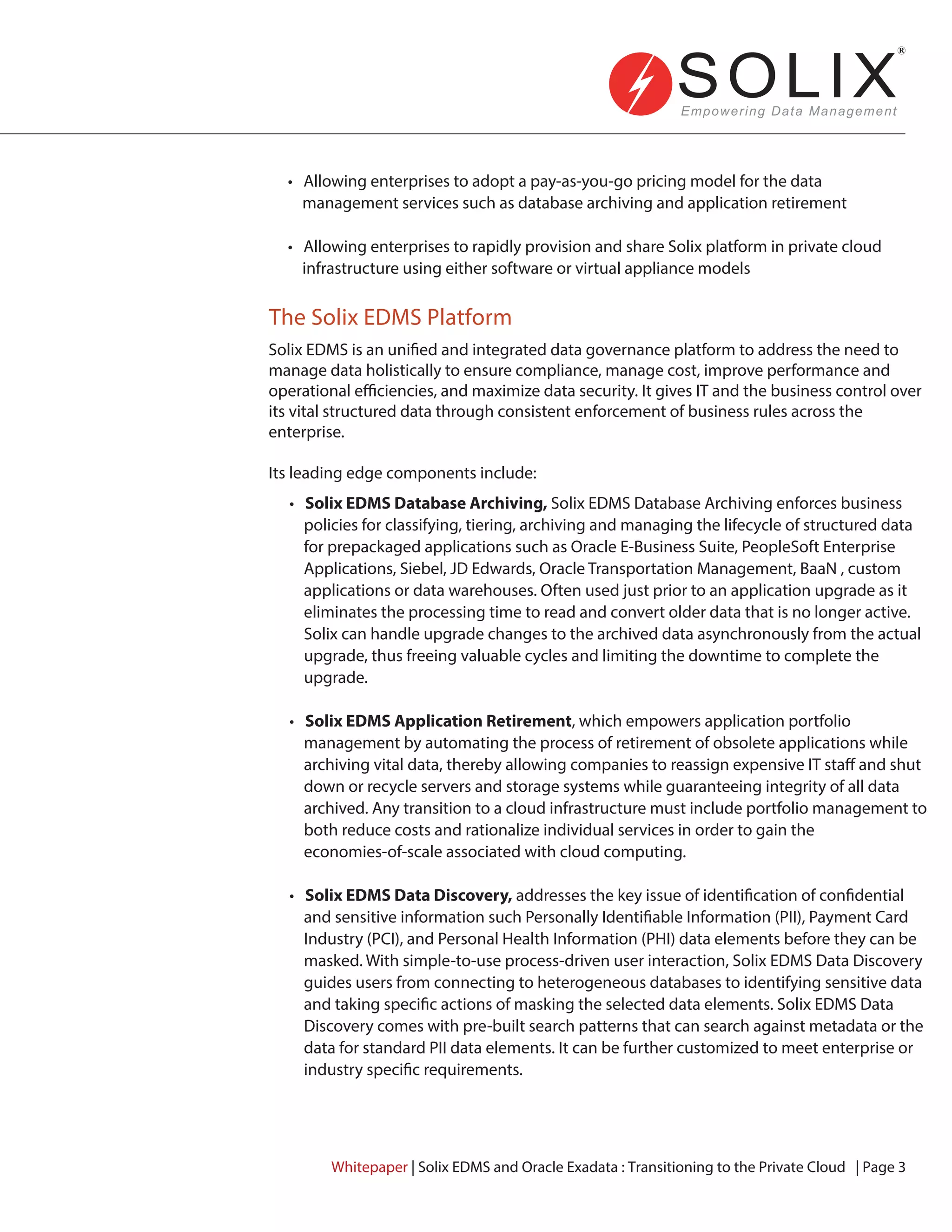 Solix EDMS is an unified and integrated data governance platform to address the need to
manage data holistically to ensure compliance, manage cost, improve performance and
operational efficiencies, and maximize data security. It gives IT and the business control over
its vital structured data through consistent enforcement of business rules across the
enterprise.
Its leading edge components include:
• Allowing enterprises to adopt a pay-as-you-go pricing model for the data
management services such as database archiving and application retirement
• Allowing enterprises to rapidly provision and share Solix platform in private cloud
infrastructure using either software or virtual appliance models
• Solix EDMS Database Archiving, Solix EDMS Database Archiving enforces business
policies for classifying, tiering, archiving and managing the lifecycle of structured data
for prepackaged applications such as Oracle E-Business Suite, PeopleSoft Enterprise
Applications, Siebel, JD Edwards, Oracle Transportation Management, BaaN , custom
applications or data warehouses. Often used just prior to an application upgrade as it
eliminates the processing time to read and convert older data that is no longer active.
Solix can handle upgrade changes to the archived data asynchronously from the actual
upgrade, thus freeing valuable cycles and limiting the downtime to complete the
upgrade.
• Solix EDMS Application Retirement, which empowers application portfolio
management by automating the process of retirement of obsolete applications while
archiving vital data, thereby allowing companies to reassign expensive IT staff and shut
down or recycle servers and storage systems while guaranteeing integrity of all data
archived. Any transition to a cloud infrastructure must include portfolio management to
both reduce costs and rationalize individual services in order to gain the
economies-of-scale associated with cloud computing.
• Solix EDMS Data Discovery, addresses the key issue of identification of confidential
and sensitive information such Personally Identifiable Information (PII), Payment Card
Industry (PCI), and Personal Health Information (PHI) data elements before they can be
masked. With simple-to-use process-driven user interaction, Solix EDMS Data Discovery
guides users from connecting to heterogeneous databases to identifying sensitive data
and taking specific actions of masking the selected data elements. Solix EDMS Data
Discovery comes with pre-built search patterns that can search against metadata or the
data for standard PII data elements. It can be further customized to meet enterprise or
industry specific requirements.
The Solix EDMS Platform
Whitepaper | Solix EDMS and Oracle Exadata : Transitioning to the Private Cloud | Page 3
 