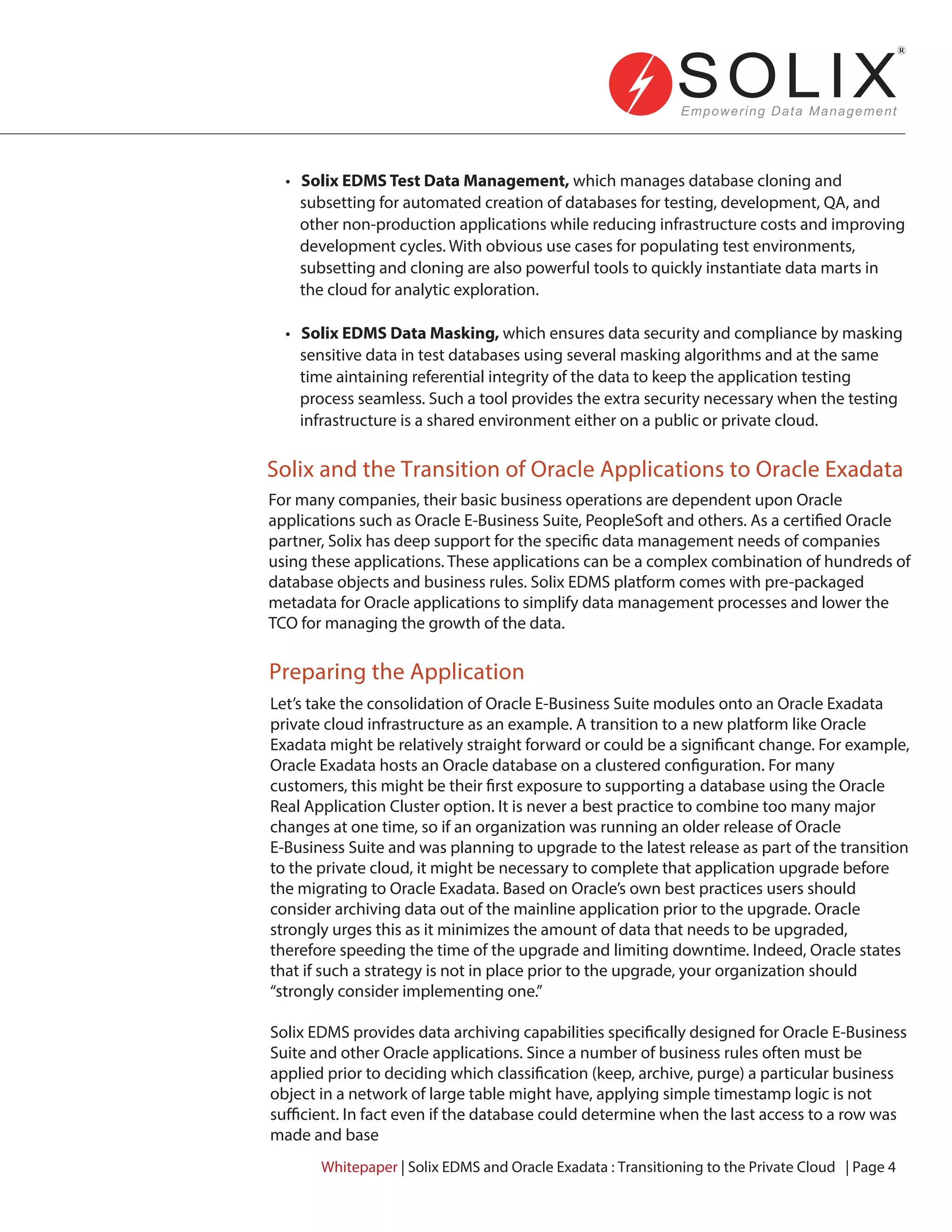 For many companies, their basic business operations are dependent upon Oracle
applications such as Oracle E-Business Suite, PeopleSoft and others. As a certified Oracle
partner, Solix has deep support for the specific data management needs of companies
using these applications. These applications can be a complex combination of hundreds of
database objects and business rules. Solix EDMS platform comes with pre-packaged
metadata for Oracle applications to simplify data management processes and lower the
TCO for managing the growth of the data.
Let’s take the consolidation of Oracle E-Business Suite modules onto an Oracle Exadata
private cloud infrastructure as an example. A transition to a new platform like Oracle
Exadata might be relatively straight forward or could be a significant change. For example,
Oracle Exadata hosts an Oracle database on a clustered configuration. For many
customers, this might be their first exposure to supporting a database using the Oracle
Real Application Cluster option. It is never a best practice to combine too many major
changes at one time, so if an organization was running an older release of Oracle
E-Business Suite and was planning to upgrade to the latest release as part of the transition
to the private cloud, it might be necessary to complete that application upgrade before
the migrating to Oracle Exadata. Based on Oracle’s own best practices users should
consider archiving data out of the mainline application prior to the upgrade. Oracle
strongly urges this as it minimizes the amount of data that needs to be upgraded,
therefore speeding the time of the upgrade and limiting downtime. Indeed, Oracle states
that if such a strategy is not in place prior to the upgrade, your organization should
“strongly consider implementing one.”
Solix EDMS provides data archiving capabilities specifically designed for Oracle E-Business
Suite and other Oracle applications. Since a number of business rules often must be
applied prior to deciding which classification (keep, archive, purge) a particular business
object in a network of large table might have, applying simple timestamp logic is not
sufficient. In fact even if the database could determine when the last access to a row was
made and base
• Solix EDMS Test Data Management, which manages database cloning and
subsetting for automated creation of databases for testing, development, QA, and
other non-production applications while reducing infrastructure costs and improving
development cycles. With obvious use cases for populating test environments,
subsetting and cloning are also powerful tools to quickly instantiate data marts in
the cloud for analytic exploration.
• Solix EDMS Data Masking, which ensures data security and compliance by masking
sensitive data in test databases using several masking algorithms and at the same
time aintaining referential integrity of the data to keep the application testing
process seamless. Such a tool provides the extra security necessary when the testing
infrastructure is a shared environment either on a public or private cloud.
Solix and the Transition of Oracle Applications to Oracle Exadata
Preparing the Application
Whitepaper | Solix EDMS and Oracle Exadata : Transitioning to the Private Cloud | Page 4
 