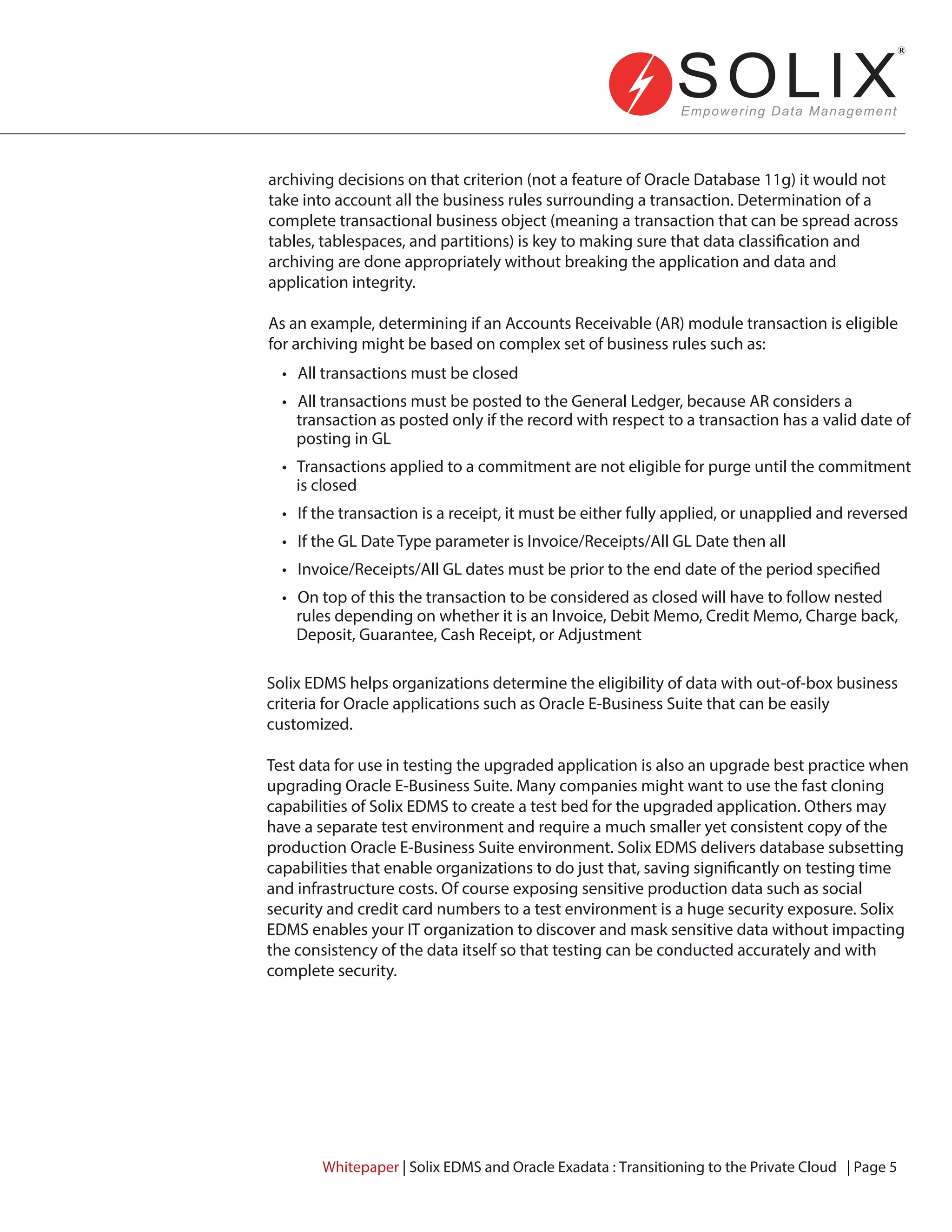 • All transactions must be closed
• All transactions must be posted to the General Ledger, because AR considers a
transaction as posted only if the record with respect to a transaction has a valid date of
posting in GL
• Transactions applied to a commitment are not eligible for purge until the commitment
is closed
• If the transaction is a receipt, it must be either fully applied, or unapplied and reversed
• If the GL Date Type parameter is Invoice/Receipts/All GL Date then all
• Invoice/Receipts/All GL dates must be prior to the end date of the period specified
• On top of this the transaction to be considered as closed will have to follow nested
rules depending on whether it is an Invoice, Debit Memo, Credit Memo, Charge back,
Deposit, Guarantee, Cash Receipt, or Adjustment
archiving decisions on that criterion (not a feature of Oracle Database 11g) it would not
take into account all the business rules surrounding a transaction. Determination of a
complete transactional business object (meaning a transaction that can be spread across
tables, tablespaces, and partitions) is key to making sure that data classification and
archiving are done appropriately without breaking the application and data and
application integrity.
As an example, determining if an Accounts Receivable (AR) module transaction is eligible
for archiving might be based on complex set of business rules such as:
Solix EDMS helps organizations determine the eligibility of data with out-of-box business
criteria for Oracle applications such as Oracle E-Business Suite that can be easily
customized.
Test data for use in testing the upgraded application is also an upgrade best practice when
upgrading Oracle E-Business Suite. Many companies might want to use the fast cloning
capabilities of Solix EDMS to create a test bed for the upgraded application. Others may
have a separate test environment and require a much smaller yet consistent copy of the
production Oracle E-Business Suite environment. Solix EDMS delivers database subsetting
capabilities that enable organizations to do just that, saving significantly on testing time
and infrastructure costs. Of course exposing sensitive production data such as social
security and credit card numbers to a test environment is a huge security exposure. Solix
EDMS enables your IT organization to discover and mask sensitive data without impacting
the consistency of the data itself so that testing can be conducted accurately and with
complete security.
Whitepaper | Solix EDMS and Oracle Exadata : Transitioning to the Private Cloud | Page 5
 