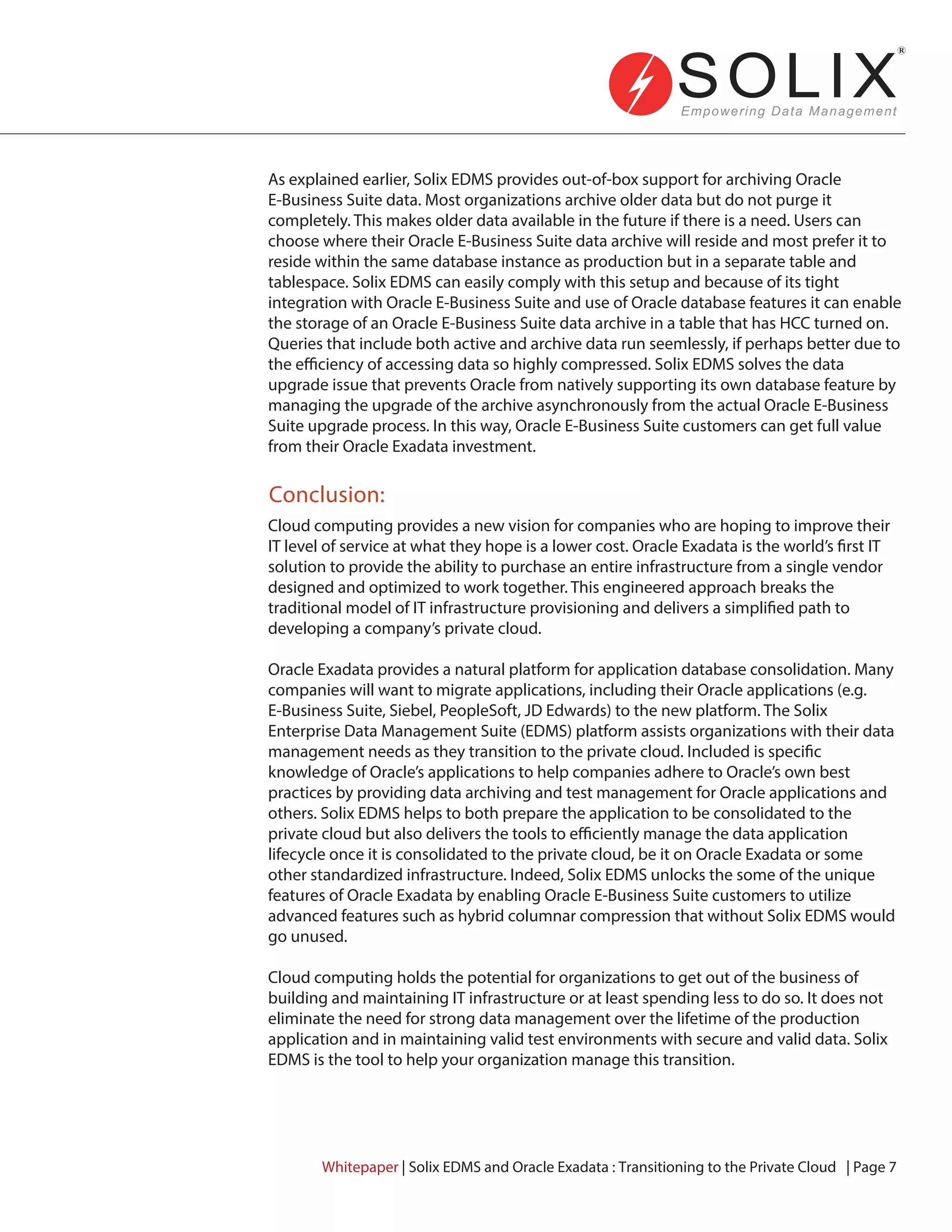 Conclusion:
Cloud computing provides a new vision for companies who are hoping to improve their
IT level of service at what they hope is a lower cost. Oracle Exadata is the world’s first IT
solution to provide the ability to purchase an entire infrastructure from a single vendor
designed and optimized to work together. This engineered approach breaks the
traditional model of IT infrastructure provisioning and delivers a simplified path to
developing a company’s private cloud.
Oracle Exadata provides a natural platform for application database consolidation. Many
companies will want to migrate applications, including their Oracle applications (e.g.
E-Business Suite, Siebel, PeopleSoft, JD Edwards) to the new platform. The Solix
Enterprise Data Management Suite (EDMS) platform assists organizations with their data
management needs as they transition to the private cloud. Included is specific
knowledge of Oracle’s applications to help companies adhere to Oracle’s own best
practices by providing data archiving and test management for Oracle applications and
others. Solix EDMS helps to both prepare the application to be consolidated to the
private cloud but also delivers the tools to efficiently manage the data application
lifecycle once it is consolidated to the private cloud, be it on Oracle Exadata or some
other standardized infrastructure. Indeed, Solix EDMS unlocks the some of the unique
features of Oracle Exadata by enabling Oracle E-Business Suite customers to utilize
advanced features such as hybrid columnar compression that without Solix EDMS would
go unused.
Cloud computing holds the potential for organizations to get out of the business of
building and maintaining IT infrastructure or at least spending less to do so. It does not
eliminate the need for strong data management over the lifetime of the production
application and in maintaining valid test environments with secure and valid data. Solix
EDMS is the tool to help your organization manage this transition.
Whitepaper | Solix EDMS and Oracle Exadata : Transitioning to the Private Cloud | Page 7
As explained earlier, Solix EDMS provides out-of-box support for archiving Oracle
E-Business Suite data. Most organizations archive older data but do not purge it
completely. This makes older data available in the future if there is a need. Users can
choose where their Oracle E-Business Suite data archive will reside and most prefer it to
reside within the same database instance as production but in a separate table and
tablespace. Solix EDMS can easily comply with this setup and because of its tight
integration with Oracle E-Business Suite and use of Oracle database features it can enable
the storage of an Oracle E-Business Suite data archive in a table that has HCC turned on.
Queries that include both active and archive data run seemlessly, if perhaps better due to
the efficiency of accessing data so highly compressed. Solix EDMS solves the data
upgrade issue that prevents Oracle from natively supporting its own database feature by
managing the upgrade of the archive asynchronously from the actual Oracle E-Business
Suite upgrade process. In this way, Oracle E-Business Suite customers can get full value
from their Oracle Exadata investment.
 