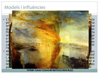 Models i influències
 L’obra de Monet no es pot entendre sense l'experiència

pictòrica de l’escola de Barbizon i la influència del paisatgista
anglès William Turner. Dels primers, va heretar la defensa
que, a mitjan dècada del 1840, va fer un grup de paisatgistes
francesos de la pintura a l’aire lliure (à plein air). De l’artista
anglès, les pintures del qual va poder estudiar durant un viatge
a Londres (1870-1871). Monet va recollir l’intent de representar
en les seves teles la sensació vaporosa de l’atmosfera i les
variacions de la llum, un interès tradicional que va esdevenir
l’eix principal de la seva obra.
 Monet va aportat a l’art un element clar de trencament en
relació amb el sistema perceptiu i representatiu tradicional
i, malgrat que va continuar mostrant una actitud eminentment
naturalista, la seva experimentació va servir com a base per a
les revolucions postimpressionistes i avantguardistes
posteriors.
William Turner:El pont de del Parlament(1835).
Camille Corot: L’incendi Mantes (1868-1870).

 