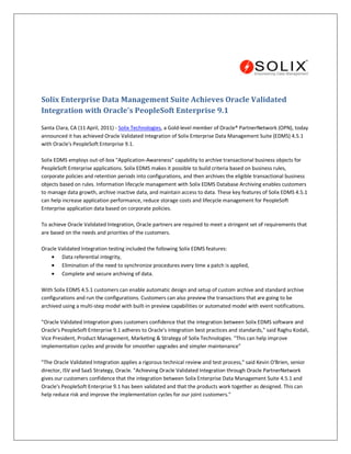 Solix Enterprise Data Management Suite Achieves Oracle Validated
Integration with Oracle's PeopleSoft Enterprise 9.1

Santa Clara, CA (11 April, 2011) - Solix Technologies, a Gold-level member of Oracle® PartnerNetwork (OPN), today
announced it has achieved Oracle Validated Integration of Solix Enterprise Data Management Suite (EDMS) 4.5.1
with Oracle's PeopleSoft Enterprise 9.1.

Solix EDMS employs out-of-box "Application-Awareness" capability to archive transactional business objects for
PeopleSoft Enterprise applications. Solix EDMS makes it possible to build criteria based on business rules,
corporate policies and retention periods into configurations, and then archives the eligible transactional business
objects based on rules. Information lifecycle management with Solix EDMS Database Archiving enables customers
to manage data growth, archive inactive data, and maintain access to data. These key features of Solix EDMS 4.5.1
can help increase application performance, reduce storage costs and lifecycle management for PeopleSoft
Enterprise application data based on corporate policies.

To achieve Oracle Validated Integration, Oracle partners are required to meet a stringent set of requirements that
are based on the needs and priorities of the customers.

Oracle Validated Integration testing included the following Solix EDMS features:
        Data referential integrity,
        Elimination of the need to synchronize procedures every time a patch is applied,
        Complete and secure archiving of data.

With Solix EDMS 4.5.1 customers can enable automatic design and setup of custom archive and standard archive
configurations and run the configurations. Customers can also preview the transactions that are going to be
archived using a multi-step model with built-in preview capabilities or automated model with event notifications.

"Oracle Validated Integration gives customers confidence that the integration between Solix EDMS software and
Oracle's PeopleSoft Enterprise 9.1 adheres to Oracle's integration best practices and standards," said Raghu Kodali,
Vice President, Product Management, Marketing & Strategy of Solix Technologies. "This can help improve
implementation cycles and provide for smoother upgrades and simpler maintenance"

"The Oracle Validated Integration applies a rigorous technical review and test process," said Kevin O'Brien, senior
director, ISV and SaaS Strategy, Oracle. "Achieving Oracle Validated Integration through Oracle PartnerNetwork
gives our customers confidence that the integration between Solix Enterprise Data Management Suite 4.5.1 and
Oracle's PeopleSoft Enterprise 9.1 has been validated and that the products work together as designed. This can
help reduce risk and improve the implementation cycles for our joint customers."
 