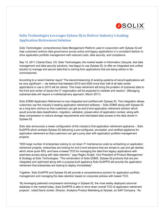 Solix Technologies Leverages Sybase IQ to Deliver Industry’s leading
Application Retirement Solution

Solix Technologies’ comprehensive Data Management Platform used in conjunction with Sybase IQ will
help customers enforce data governance across active and legacy applications in a consistent fashion to
drive application portfolio management with reduced costs, data security, and compliance.

Sep 13, 2011 | Santa Clara, CA: Solix Technologies, the market leader in Information Lifecycle, test data
management and data security solutions, has begun to use Sybase IQ, to offer an integrated and unified
solution to manage and secure data that is coming from applications that are being retired or de-
commissioned.

According to a recent Gartner report ―The decommissioning of existing systems-of-record applications will
be very significant — we believe that between 2010 and 2020 more than half of all data center
applications in use in 2010 will be retired. This mass retirement will bring the problem of orphaned data to
the front and center of issues the IT organization will be expected to mediate and resolve‖. (Managing
orphaned data will require a multidisciplinary approach, March 2011)

Solix EDMS Application Retirement is now integrated and certified with Sybase IQ. This integration allows
customers use the industry’s leading application retirement software – Solix EDMS along with Sybase IQ
as a long term archive so that customers can get an end-2-end application retirement solution which
would provide data classification, migration, validation, preservation of application context, along with
deep compression to reduce storage requirements and role-based data access to the data stored in
Sybase IQ.

Solix also announced a newer configuration of the industry’s first application retirement appliance – Solix
ExAPPS which embeds Sybase IQ delivering a pre-configured, pre-tested, and certified appliance for
application retirement so that customers can get a jump start with application portfolio management
projects.

―With large number of enterprises looking to cut down IT maintenance costs by embarking on application
retirement projects, enterprises are looking for end-2-end solutions that are simple to use and get started,
which show quick ROI, and have a lowest TCO for managing the data from legacy applications with
seamless access along with data retention.‖ says Raghu Kodali, Vice President of Product Management
& Strategy at Solix Technologies. ―The combination of Solix EDMS, Sybase IQ products that are pre-
integrated and optimized along with a purpose-built appliance Solix ExAPPS will provide the application
retirement that enterprises are looking to deploy immediately‖.

Together, Solix ExAPPS and Sybase IQ will provide a comprehensive solution for application portfolio
management and managing the data retention based on corporate policies with lowest TCO.

―By leveraging patented compression technology in Sybase IQ, the most widely deployed columnar
database in the market today, Solix ExAPPS is able to drive down overall TCO of application retirement
projects‖, noted David Jonker, Director, Analytics Product Marketing at Sybase, an SAP Company. ―As
 