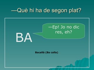 — Què hi ha de segon plat?   BA — Ep! Jo no dic res, eh? Bacallà (Ba calla) 