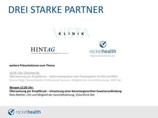 DREI STARKE PARTNER
weitere Präsentationen zum Thema
14:20 Uhr, (Solution B):
Überweisung per Knopfdruck – Systemintegration vom Praxissystem ins KIS und PACS
Marcel Bögli, Bereichsleiter Professional Services, Mitglied der Geschäftsleitung, HINT AG
Morgen 12:20 Uhr:
Überweisung per Knopfdruck – Umsetzung einer benutzergerechten Zuweiseranbindung
Reto Mettler, CIO und Mitglied der Geschäftsleitung, Vista Klinik Net
Powered by helmedica AG
 