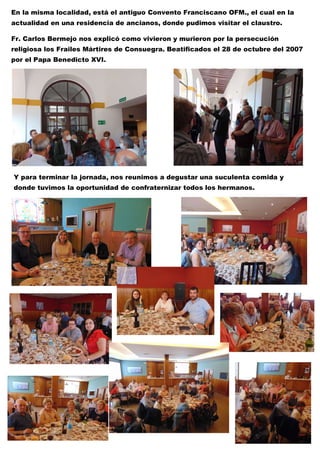 María Inmaculada
En la misma localidad, está el antiguo Convento Franciscano OFM., el cual en la
actualidad en una residencia de ancianos, donde pudimos visitar el claustro.
Fr. Carlos Bermejo nos explicó como vivieron y murieron por la persecución
religiosa los Frailes Mártires de Consuegra. Beatificados el 28 de octubre del 2007
por el Papa Benedicto XVI.
Y para terminar la jornada, nos reunimos a degustar una suculenta comida y
donde tuvimos la oportunidad de confraternizar todos los hermanos.
 