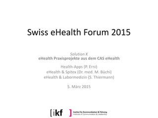 Swiss eHealth Forum 2015
Solution K
eHealth Praxisprojekte aus dem CAS eHealth
Health-Apps (P. Erni)
eHealth & Spitex (Dr. med. M. Büchi)
eHealth & Labormedizin (S. Thiermann)
5. März 2015
 