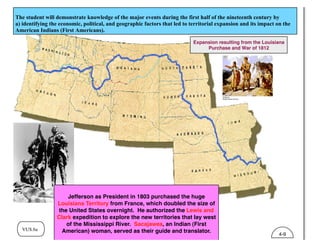 VUS.6a
Expansion resulting from the Louisiana
Purchase and War of 1812
The student will demonstrate knowledge of the major events during the first half of the nineteenth century by
a) identifying the economic, political, and geographic factors that led to territorial expansion and its impact on the
American Indians (First Americans).
Jefferson as President in 1803 purchased the huge
Louisiana Territory from France, which doubled the size of
the United States overnight. He authorized the Lewis and
Clark expedition to explore the new territories that lay west
of the Mississippi River. Sacajawea, an Indian (First
American) woman, served as their guide and translator.
4-9
 