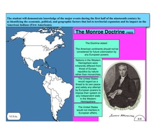 VUS.6a
The student will demonstrate knowledge of the major events during the first half of the nineteenth century by
a) identifying the economic, political, and geographic factors that led to territorial expansion and its impact on the
American Indians (First Americans).
The Monroe Doctrine (1823)
The Doctrine stated:
The American continents should not be
considered for future colonization by
any European powers
Nations in the Western
Hemisphere were
inherently different from
those of Europe,
republics by nature
rather than monarchies.
The United States
would regard as a
threat to its own peace
and safety any attempt
by European powers to
impose their system on
any independent state
in the Western
Hemispahere
The United States
would not interfere in
European affairs.
6-9
 