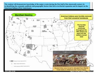 The student will demonstrate knowledge of the major events during the first half of the nineteenth century by
a) identifying the economic, political, and geographic factors that led to territorial expansion and its impact on the
American Indians (First Americans).
Several tribes were forced to relocated from Atlantic
Coast states to Oklahoma (the Trail of Tears)
Manifest Destiny American Indians were forcibly removed
from their ancestral homelands
The forcible
removal
continued
throughout the
19th century as
post civil war
settlers moved
west
9-9
 