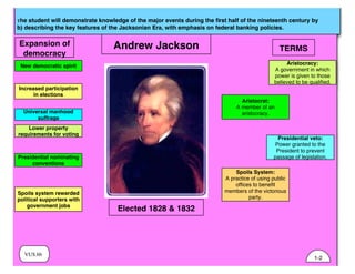 VUS.6b
The student will demonstrate knowledge of the major events during the ﬁrst half of the nineteenth century by
b) describing the key features of the Jacksonian Era, with emphasis on federal banking policies.
Andrew Jackson
New democratic spirit
Increased participation
in elections
Universal manhood
suffrage
Lower property
requirements for voting
TERMS
Aristocracy:
A government in which
power is given to those
believed to be qualified.
Aristocrat:
A member of an
aristocracy.
Presidential veto:
Power granted to the
President to prevent
passage of legislation.
Spoils System:
A practice of using public
offices to benefit
members of the victorious
party.
Expansion of
democracy
Presidential nominating
conventions
Spoils system rewarded
political supporters with
government jobs
Elected 1828 & 1832
1-2
 